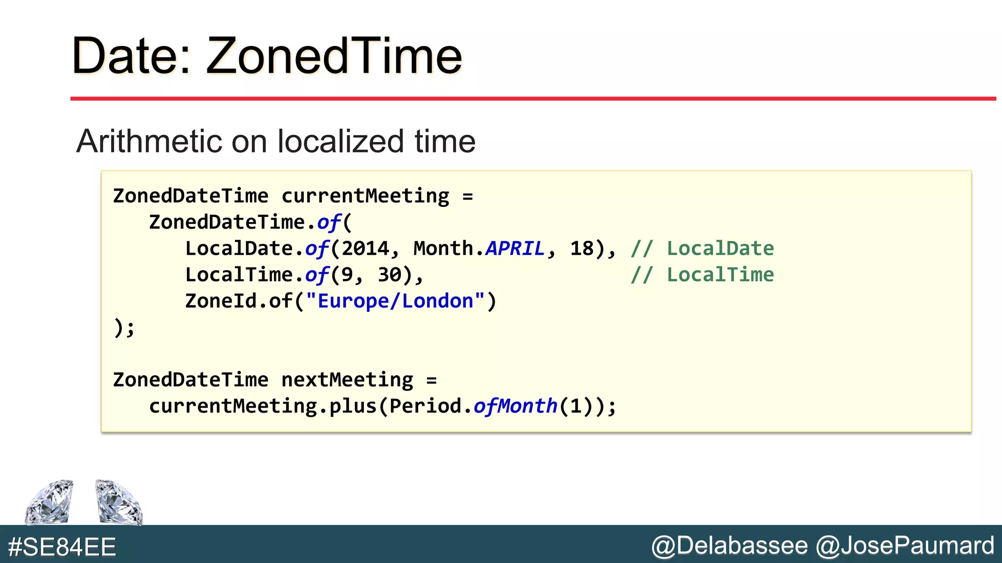 @Delabassee @JosePaumard#SE84EE
Date: ZonedTime
Arithmetic on localized time
ZonedDateTime currentMeeting =
ZonedDateTime.of(
LocalDate.of(2014, Month.APRIL, 18), // LocalDate
LocalTime.of(9, 30), // LocalTime
ZoneId.of("Europe/London")
);
ZonedDateTime nextMeeting =
currentMeeting.plus(Period.ofMonth(1));
 