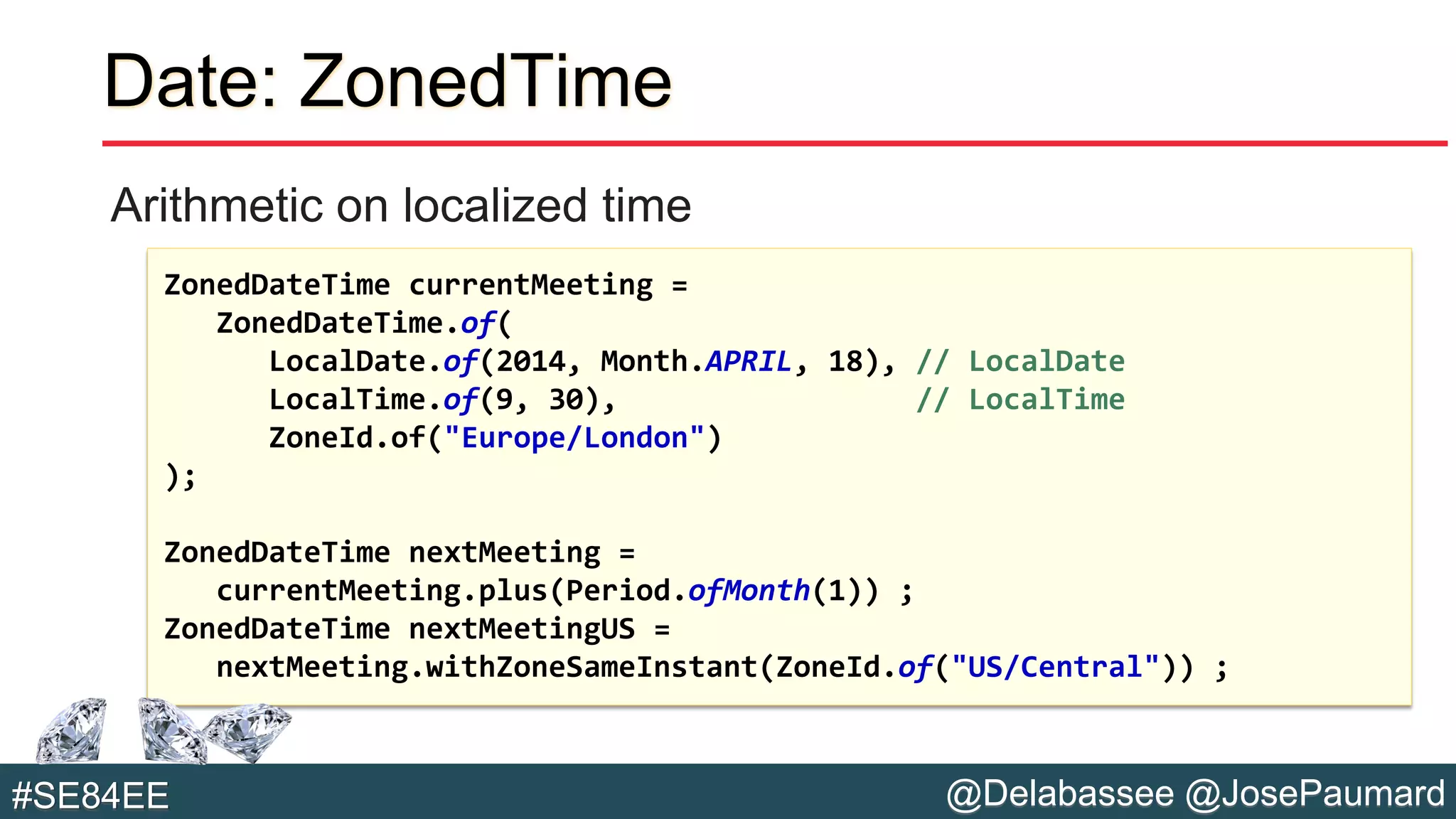 @Delabassee @JosePaumard#SE84EE
Date: ZonedTime
Arithmetic on localized time
ZonedDateTime currentMeeting =
ZonedDateTime.of(
LocalDate.of(2014, Month.APRIL, 18), // LocalDate
LocalTime.of(9, 30), // LocalTime
ZoneId.of("Europe/London")
);
ZonedDateTime nextMeeting =
currentMeeting.plus(Period.ofMonth(1)) ;
ZonedDateTime nextMeetingUS =
nextMeeting.withZoneSameInstant(ZoneId.of("US/Central")) ;
 