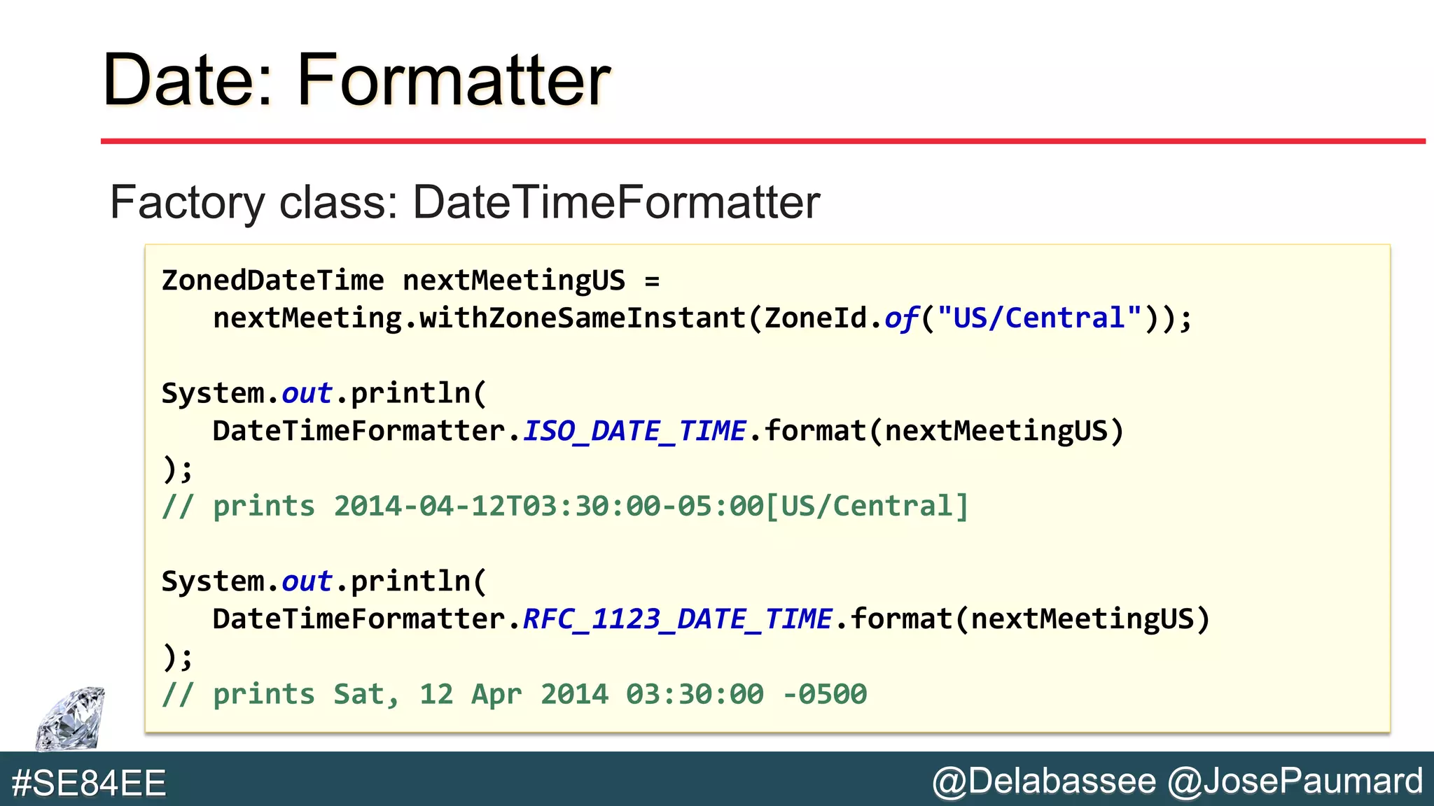 @Delabassee @JosePaumard#SE84EE
Date: Formatter
Factory class: DateTimeFormatter
ZonedDateTime nextMeetingUS =
nextMeeting.withZoneSameInstant(ZoneId.of("US/Central"));
System.out.println(
DateTimeFormatter.ISO_DATE_TIME.format(nextMeetingUS)
);
// prints 2014-04-12T03:30:00-05:00[US/Central]
System.out.println(
DateTimeFormatter.RFC_1123_DATE_TIME.format(nextMeetingUS)
);
// prints Sat, 12 Apr 2014 03:30:00 -0500
 
