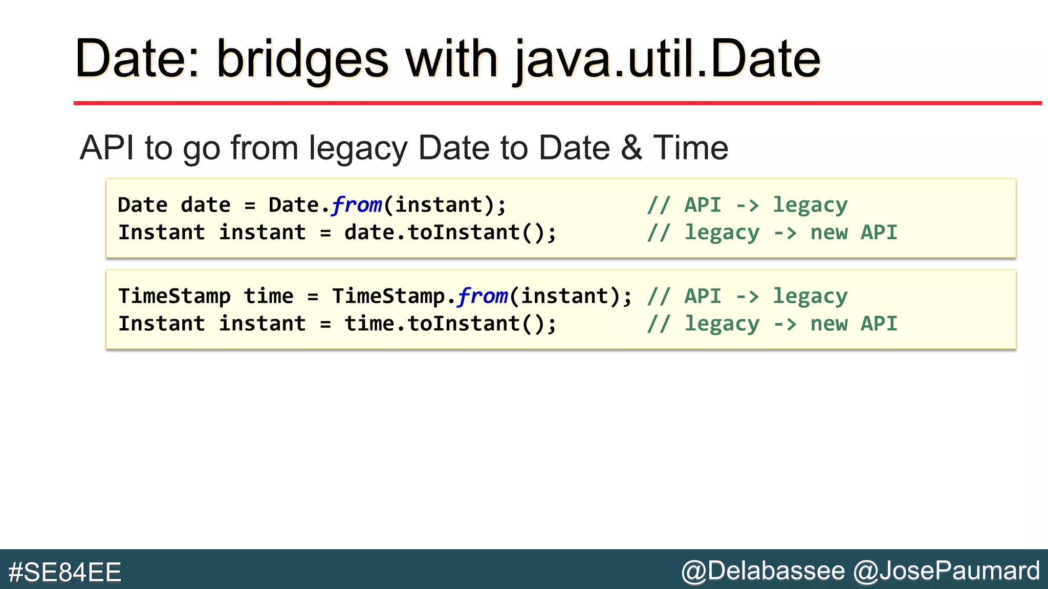 @Delabassee @JosePaumard#SE84EE
Date: bridges with java.util.Date
API to go from legacy Date to Date & Time
TimeStamp time = TimeStamp.from(instant); // API -> legacy
Instant instant = time.toInstant(); // legacy -> new API
Date date = Date.from(instant); // API -> legacy
Instant instant = date.toInstant(); // legacy -> new API
 