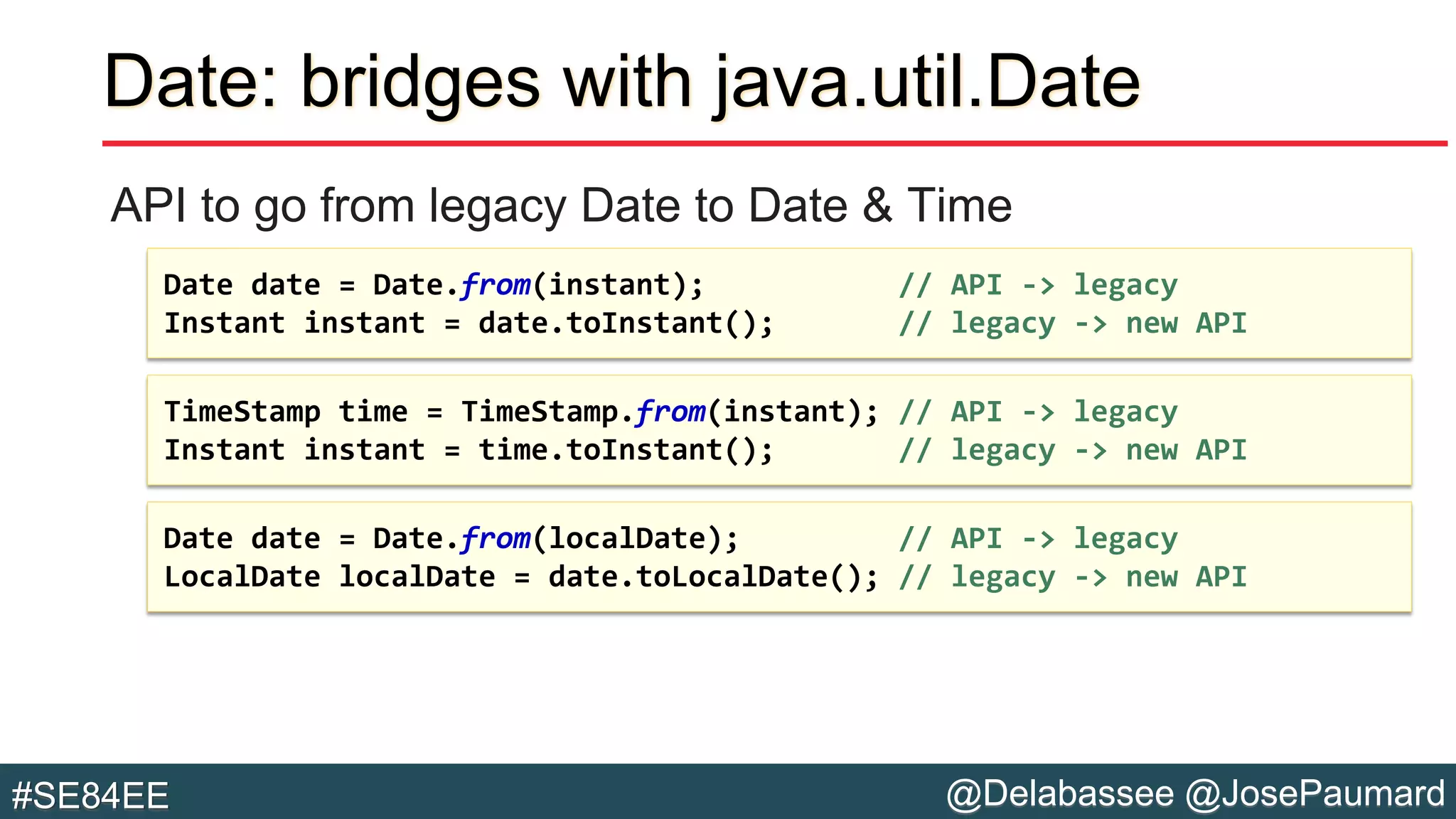 @Delabassee @JosePaumard#SE84EE
Date: bridges with java.util.Date
API to go from legacy Date to Date & Time
Date date = Date.from(localDate); // API -> legacy
LocalDate localDate = date.toLocalDate(); // legacy -> new API
TimeStamp time = TimeStamp.from(instant); // API -> legacy
Instant instant = time.toInstant(); // legacy -> new API
Date date = Date.from(instant); // API -> legacy
Instant instant = date.toInstant(); // legacy -> new API
 