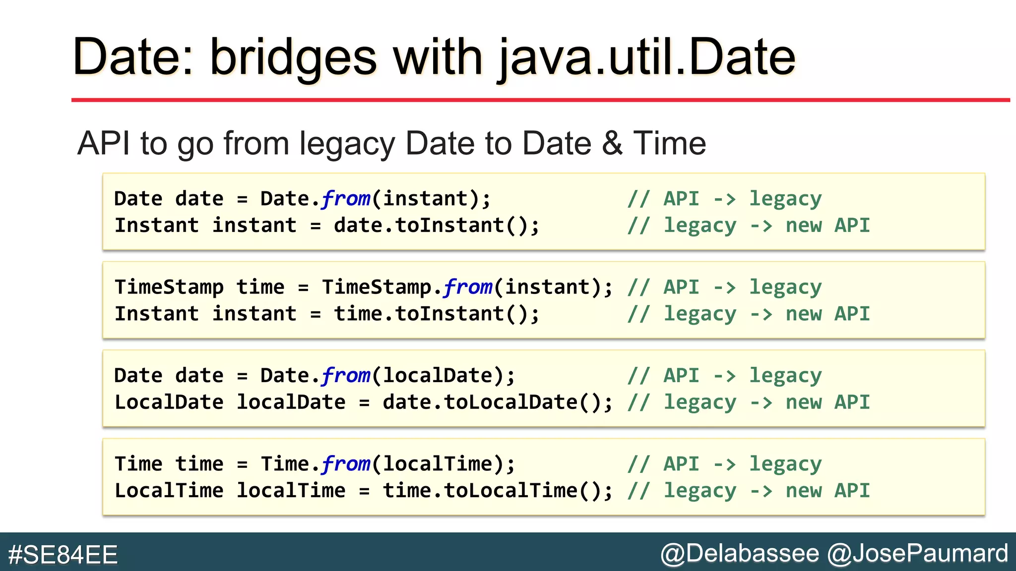 @Delabassee @JosePaumard#SE84EE
Date: bridges with java.util.Date
API to go from legacy Date to Date & Time
Time time = Time.from(localTime); // API -> legacy
LocalTime localTime = time.toLocalTime(); // legacy -> new API
Date date = Date.from(localDate); // API -> legacy
LocalDate localDate = date.toLocalDate(); // legacy -> new API
TimeStamp time = TimeStamp.from(instant); // API -> legacy
Instant instant = time.toInstant(); // legacy -> new API
Date date = Date.from(instant); // API -> legacy
Instant instant = date.toInstant(); // legacy -> new API
 