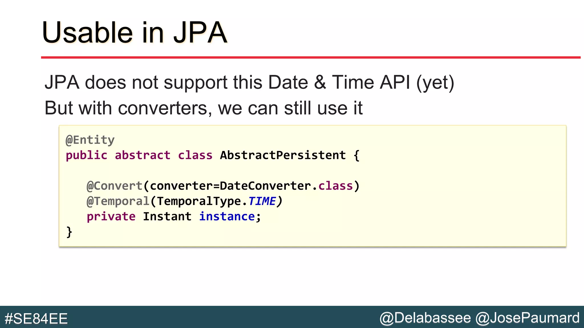 @Delabassee @JosePaumard#SE84EE
Usable in JPA
JPA does not support this Date & Time API (yet)
But with converters, we can still use it
@Entity
public abstract class AbstractPersistent {
@Convert(converter=DateConverter.class)
@Temporal(TemporalType.TIME)
private Instant instance;
}
 