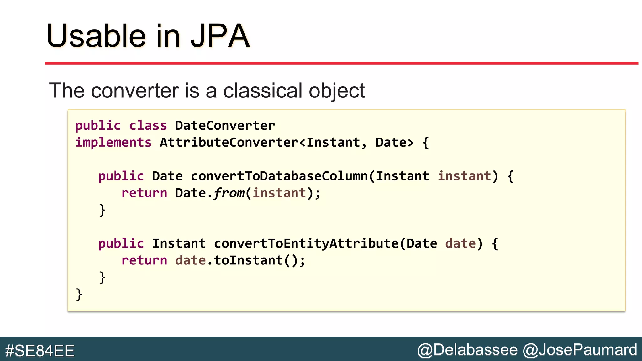 @Delabassee @JosePaumard#SE84EE
Usable in JPA
The converter is a classical object
public class DateConverter
implements AttributeConverter<Instant, Date> {
public Date convertToDatabaseColumn(Instant instant) {
return Date.from(instant);
}
public Instant convertToEntityAttribute(Date date) {
return date.toInstant();
}
}
 