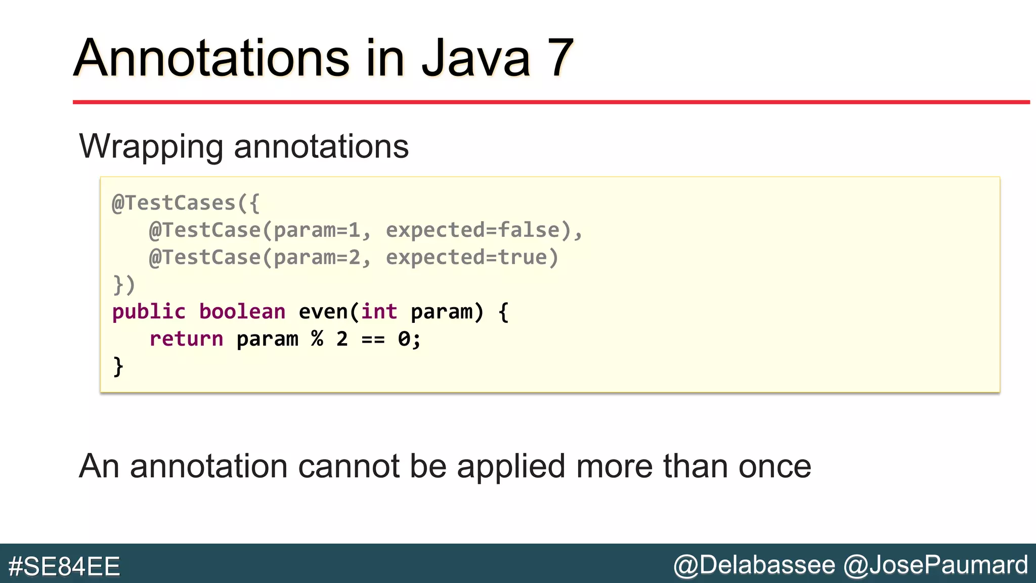 @Delabassee @JosePaumard#SE84EE
Annotations in Java 7
Wrapping annotations
An annotation cannot be applied more than once
@TestCases({
@TestCase(param=1, expected=false),
@TestCase(param=2, expected=true)
})
public boolean even(int param) {
return param % 2 == 0;
}
 