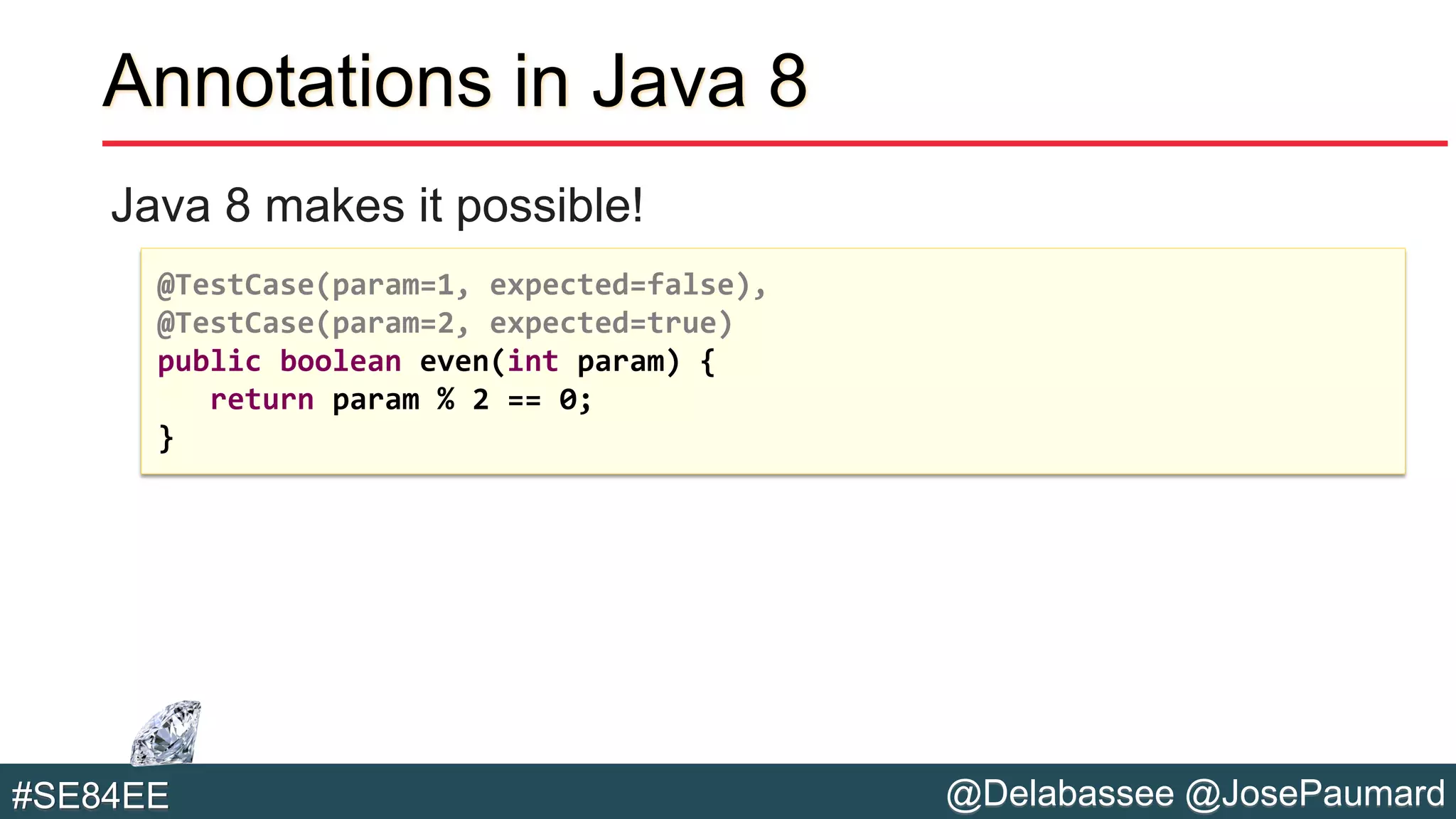 @Delabassee @JosePaumard#SE84EE
Annotations in Java 8
Java 8 makes it possible!
@TestCase(param=1, expected=false),
@TestCase(param=2, expected=true)
public boolean even(int param) {
return param % 2 == 0;
}
 