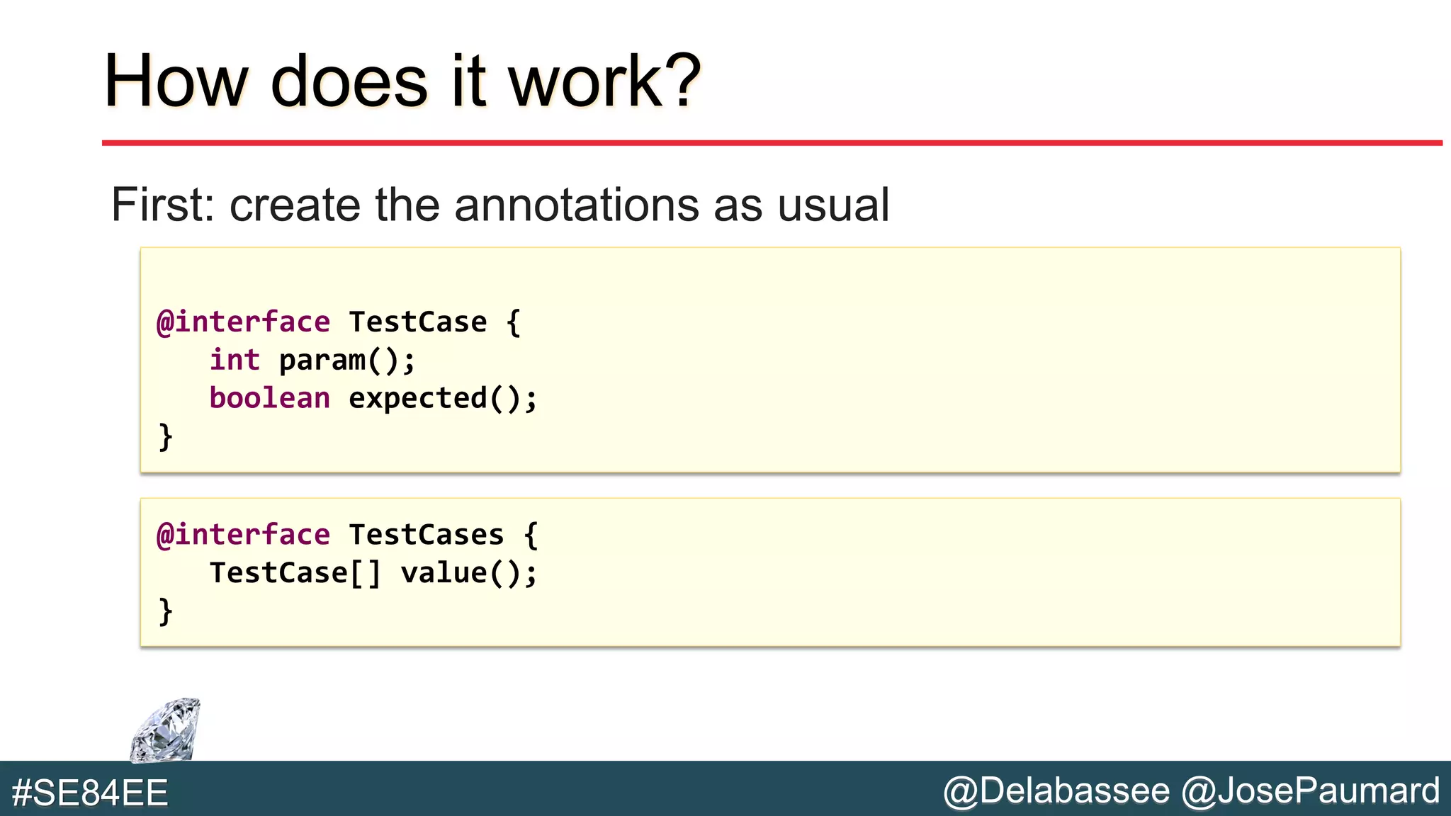 @Delabassee @JosePaumard#SE84EE
How does it work?
First: create the annotations as usual
@interface TestCase {
int param();
boolean expected();
}
@interface TestCases {
TestCase[] value();
}
 