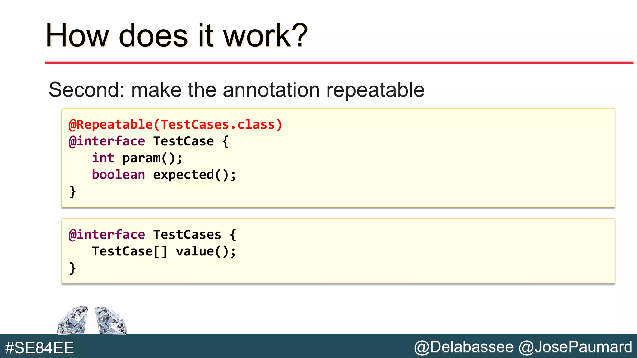 @Delabassee @JosePaumard#SE84EE
How does it work?
Second: make the annotation repeatable
@Repeatable(TestCases.class)
@interface TestCase {
int param();
boolean expected();
}
@interface TestCases {
TestCase[] value();
}
 