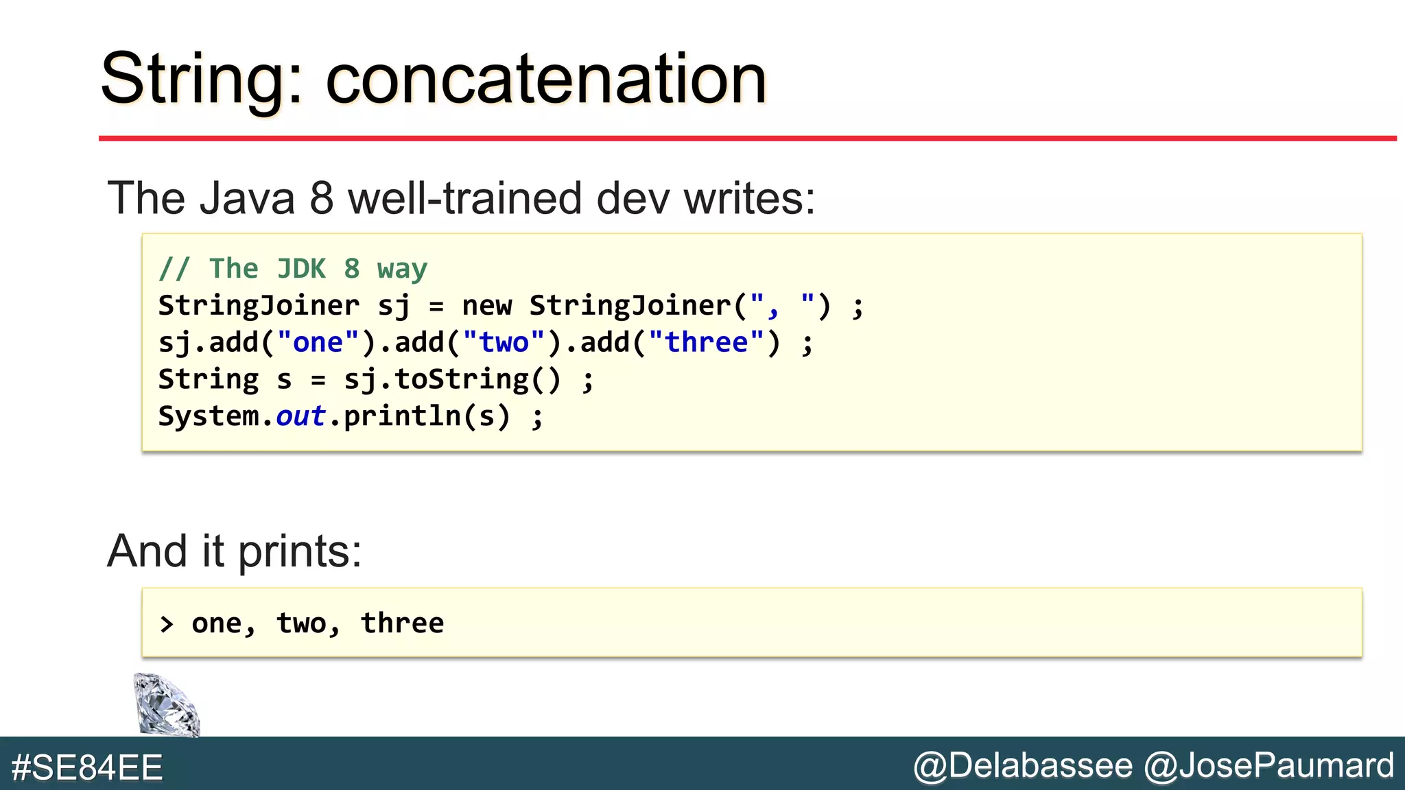 @Delabassee @JosePaumard#SE84EE
String: concatenation
The Java 8 well-trained dev writes:
And it prints:
// The JDK 8 way
StringJoiner sj = new StringJoiner(", ") ;
sj.add("one").add("two").add("three") ;
String s = sj.toString() ;
System.out.println(s) ;
> one, two, three
 