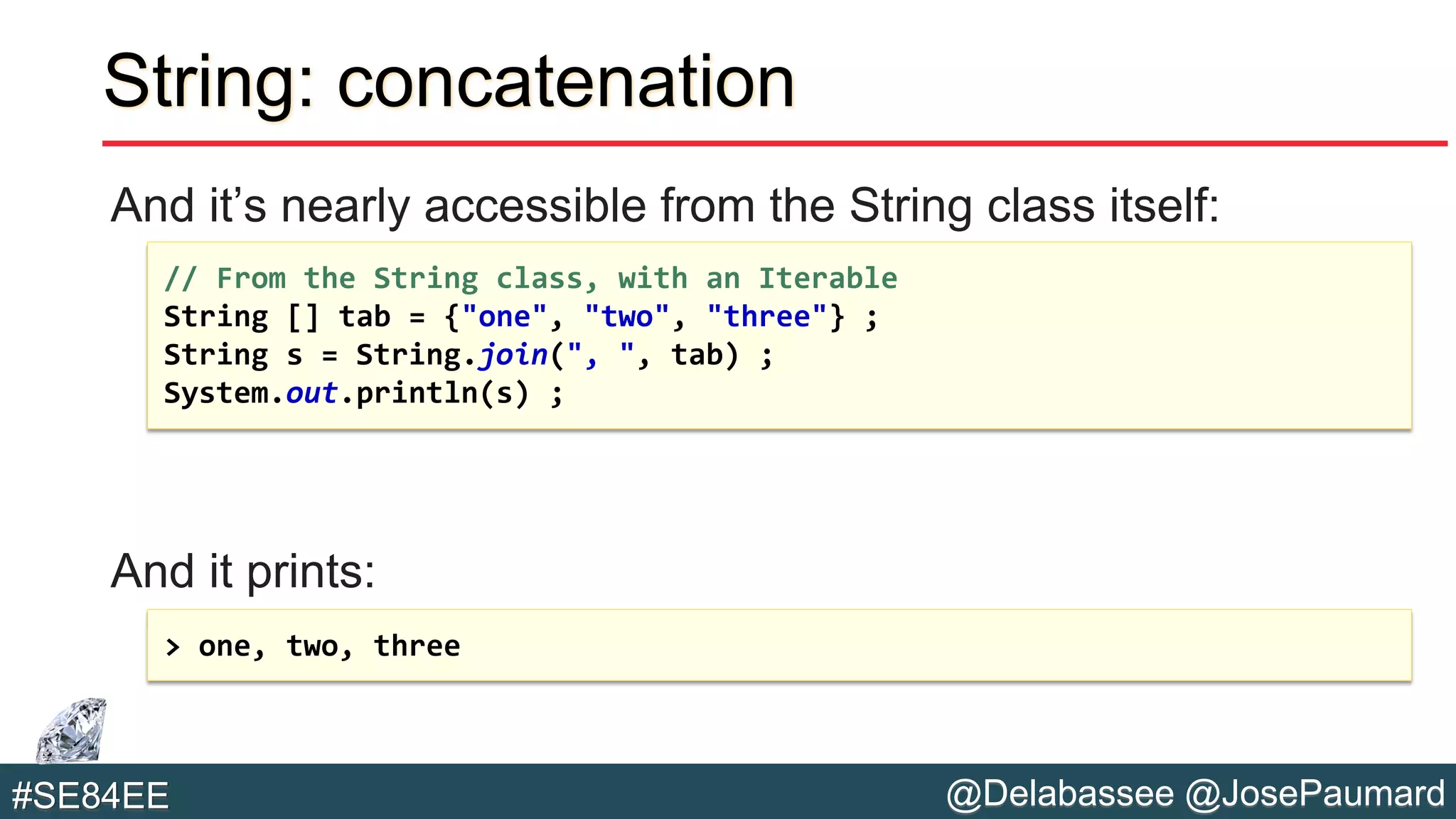 @Delabassee @JosePaumard#SE84EE
String: concatenation
And it’s nearly accessible from the String class itself:
And it prints:
// From the String class, with an Iterable
String [] tab = {"one", "two", "three"} ;
String s = String.join(", ", tab) ;
System.out.println(s) ;
> one, two, three
 