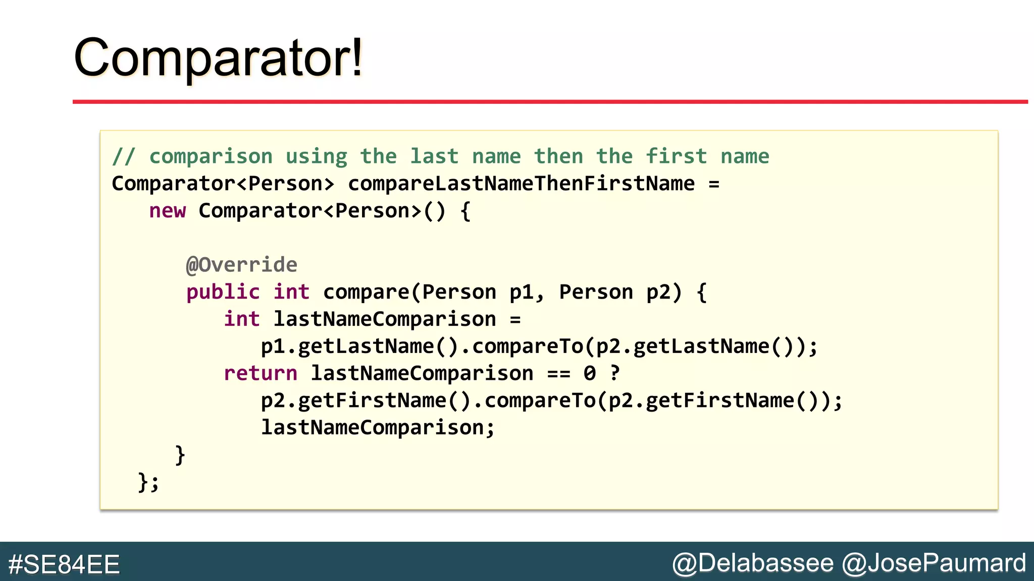 @Delabassee @JosePaumard#SE84EE
Comparator!
// comparison using the last name then the first name
Comparator<Person> compareLastNameThenFirstName =
new Comparator<Person>() {
@Override
public int compare(Person p1, Person p2) {
int lastNameComparison =
p1.getLastName().compareTo(p2.getLastName());
return lastNameComparison == 0 ?
p2.getFirstName().compareTo(p2.getFirstName());
lastNameComparison;
}
};
 