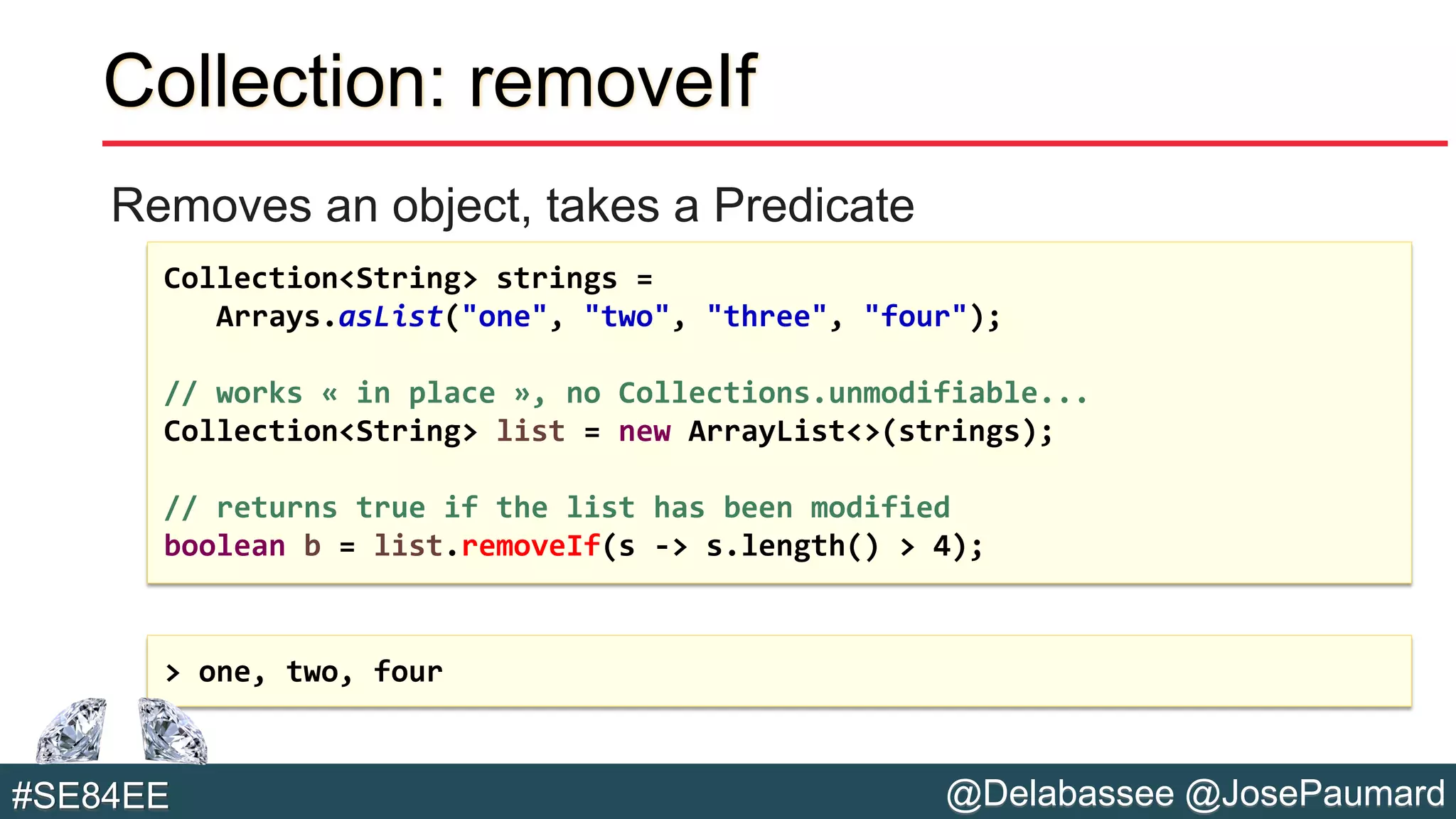 @Delabassee @JosePaumard#SE84EE
Collection: removeIf
Removes an object, takes a Predicate
Collection<String> strings =
Arrays.asList("one", "two", "three", "four");
// works « in place », no Collections.unmodifiable...
Collection<String> list = new ArrayList<>(strings);
// returns true if the list has been modified
boolean b = list.removeIf(s -> s.length() > 4);
> one, two, four
 