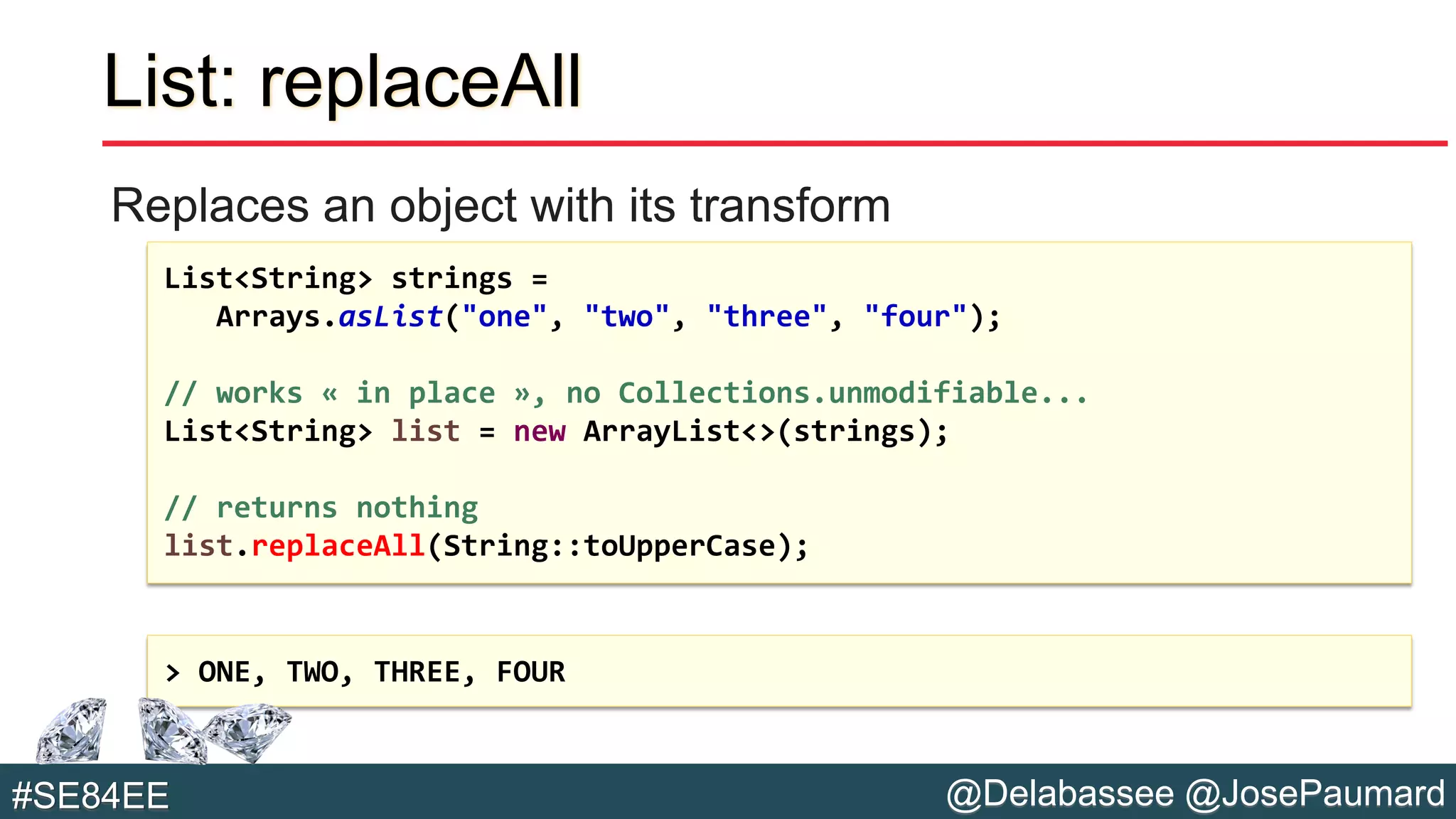 @Delabassee @JosePaumard#SE84EE
List: replaceAll
Replaces an object with its transform
List<String> strings =
Arrays.asList("one", "two", "three", "four");
// works « in place », no Collections.unmodifiable...
List<String> list = new ArrayList<>(strings);
// returns nothing
list.replaceAll(String::toUpperCase);
> ONE, TWO, THREE, FOUR
 