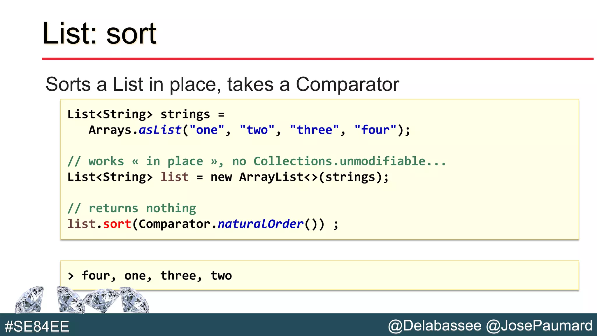 @Delabassee @JosePaumard#SE84EE
List: sort
Sorts a List in place, takes a Comparator
List<String> strings =
Arrays.asList("one", "two", "three", "four");
// works « in place », no Collections.unmodifiable...
List<String> list = new ArrayList<>(strings);
// returns nothing
list.sort(Comparator.naturalOrder()) ;
> four, one, three, two
 
