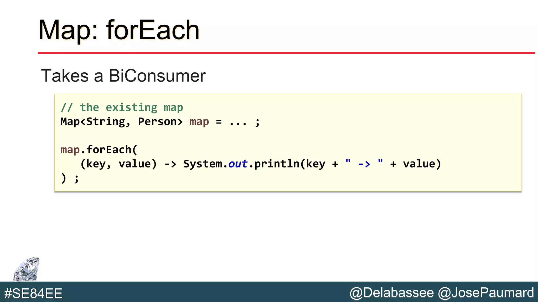 @Delabassee @JosePaumard#SE84EE
Map: forEach
Takes a BiConsumer
// the existing map
Map<String, Person> map = ... ;
map.forEach(
(key, value) -> System.out.println(key + " -> " + value)
) ;
 