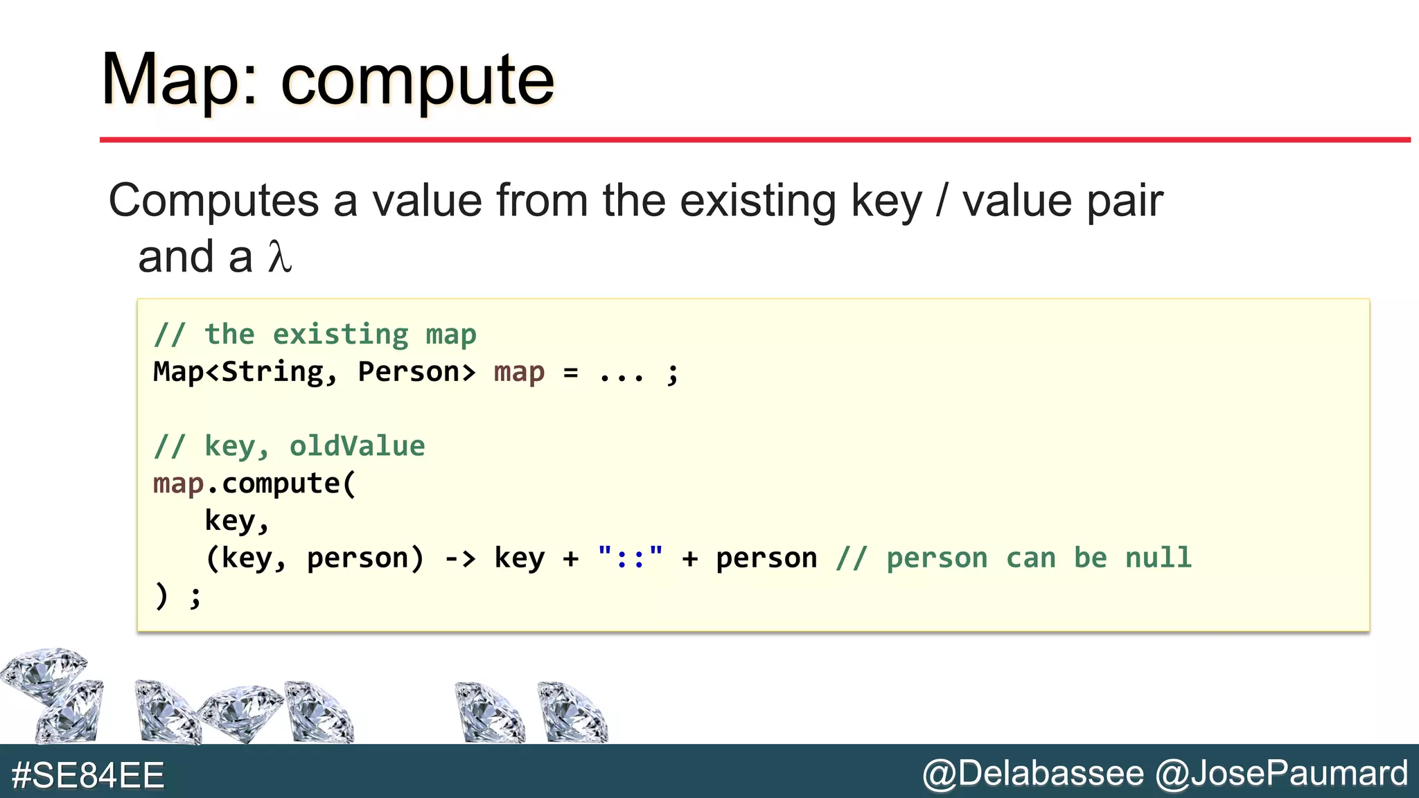 @Delabassee @JosePaumard#SE84EE
Map: compute
Computes a value from the existing key / value pair
and a l
// the existing map
Map<String, Person> map = ... ;
// key, oldValue
map.compute(
key,
(key, person) -> key + "::" + person // person can be null
) ;
 