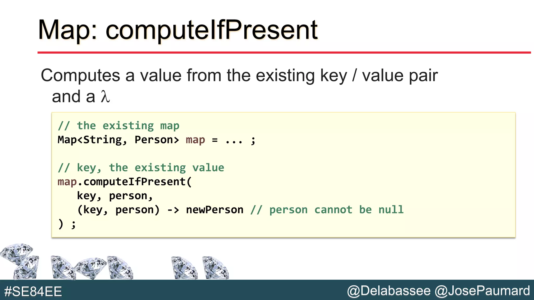@Delabassee @JosePaumard#SE84EE
Map: computeIfPresent
Computes a value from the existing key / value pair
and a l
// the existing map
Map<String, Person> map = ... ;
// key, the existing value
map.computeIfPresent(
key, person,
(key, person) -> newPerson // person cannot be null
) ;
 