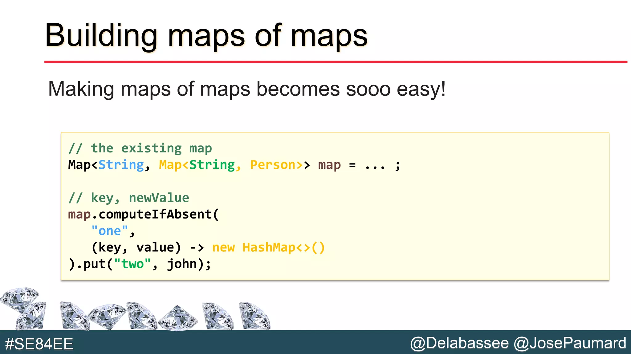 @Delabassee @JosePaumard#SE84EE
Building maps of maps
Making maps of maps becomes sooo easy!
// the existing map
Map<String, Map<String, Person>> map = ... ;
// key, newValue
map.computeIfAbsent(
"one",
(key, value) -> new HashMap<>()
).put("two", john);
 