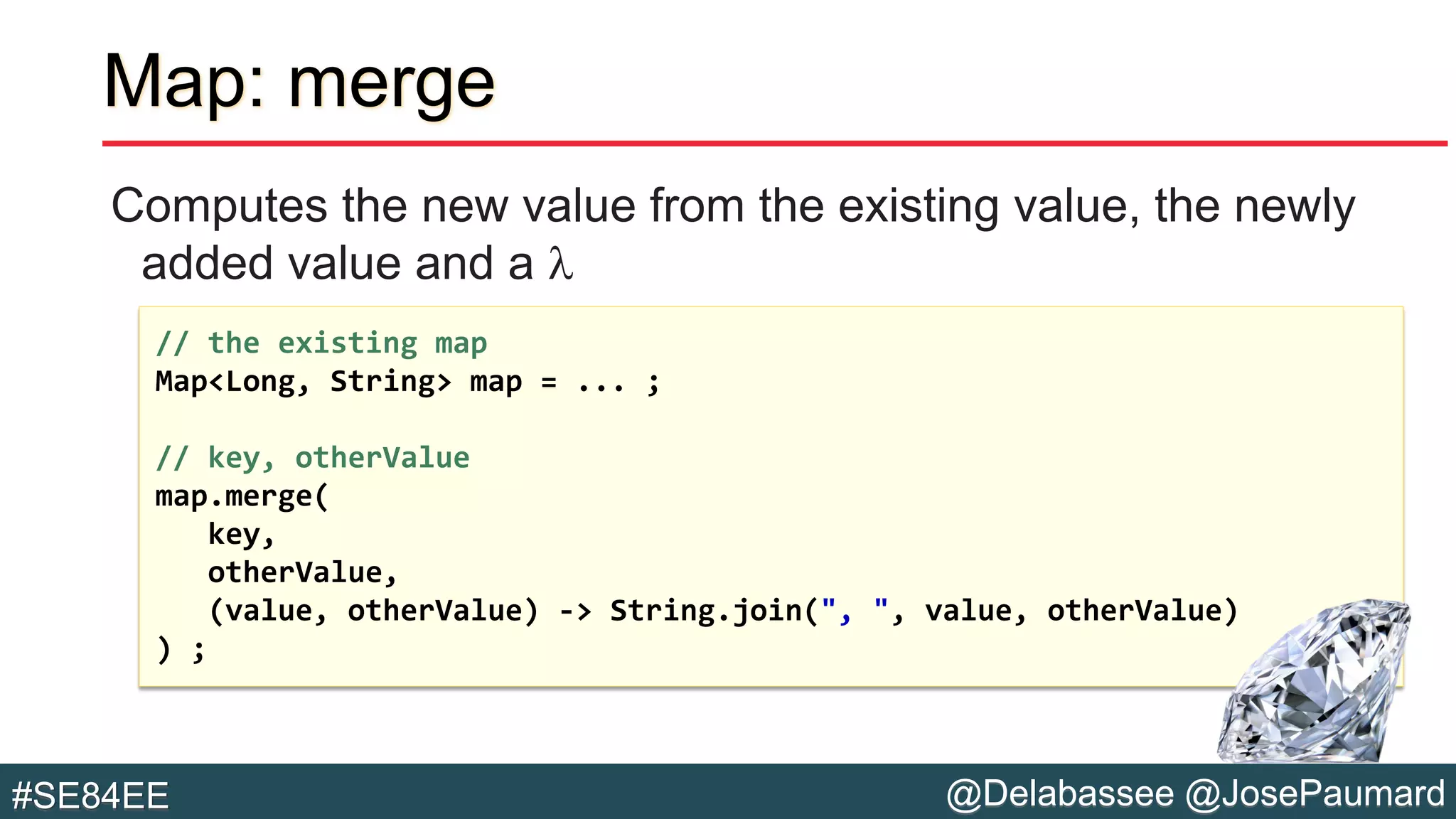 @Delabassee @JosePaumard#SE84EE
Map: merge
Computes the new value from the existing value, the newly
added value and a l
// the existing map
Map<Long, String> map = ... ;
// key, otherValue
map.merge(
key,
otherValue,
(value, otherValue) -> String.join(", ", value, otherValue)
) ;
 