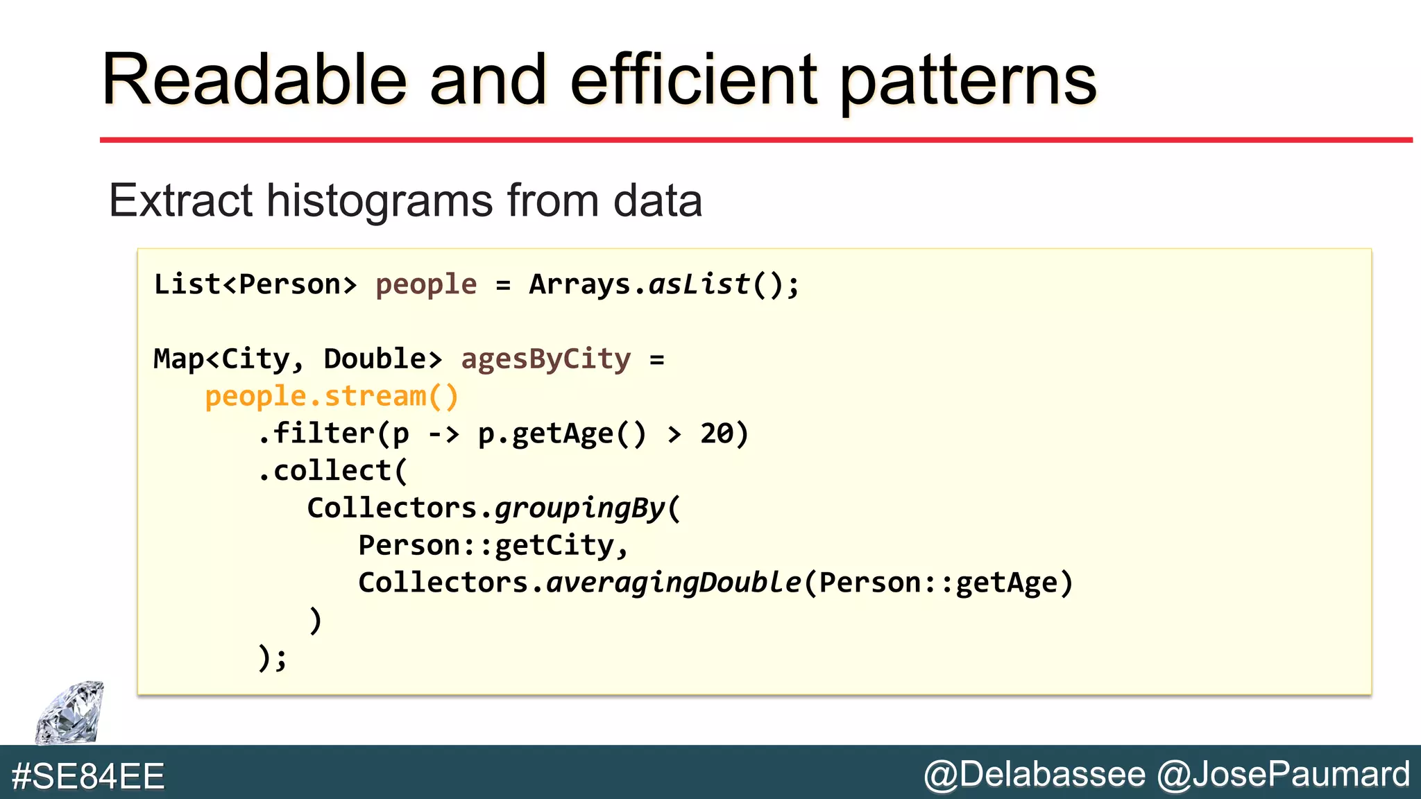 @Delabassee @JosePaumard#SE84EE
Readable and efficient patterns
Extract histograms from data
List<Person> people = Arrays.asList();
Map<City, Double> agesByCity =
people.stream()
.filter(p -> p.getAge() > 20)
.collect(
Collectors.groupingBy(
Person::getCity,
Collectors.averagingDouble(Person::getAge)
)
);
 