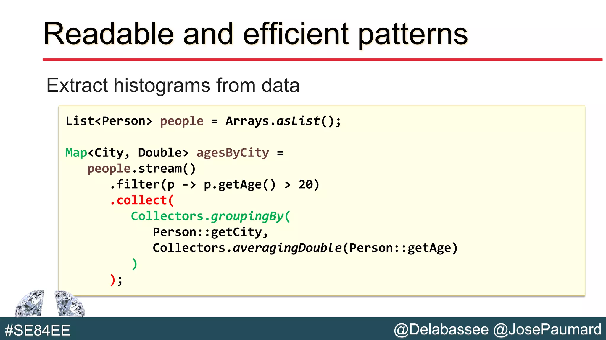 @Delabassee @JosePaumard#SE84EE
Readable and efficient patterns
Extract histograms from data
List<Person> people = Arrays.asList();
Map<City, Double> agesByCity =
people.stream()
.filter(p -> p.getAge() > 20)
.collect(
Collectors.groupingBy(
Person::getCity,
Collectors.averagingDouble(Person::getAge)
)
);
 