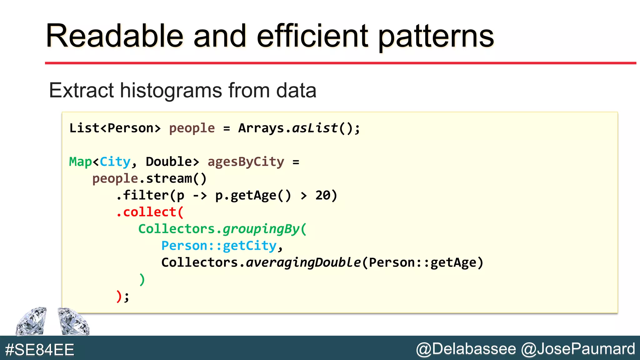@Delabassee @JosePaumard#SE84EE
Readable and efficient patterns
Extract histograms from data
List<Person> people = Arrays.asList();
Map<City, Double> agesByCity =
people.stream()
.filter(p -> p.getAge() > 20)
.collect(
Collectors.groupingBy(
Person::getCity,
Collectors.averagingDouble(Person::getAge)
)
);
 