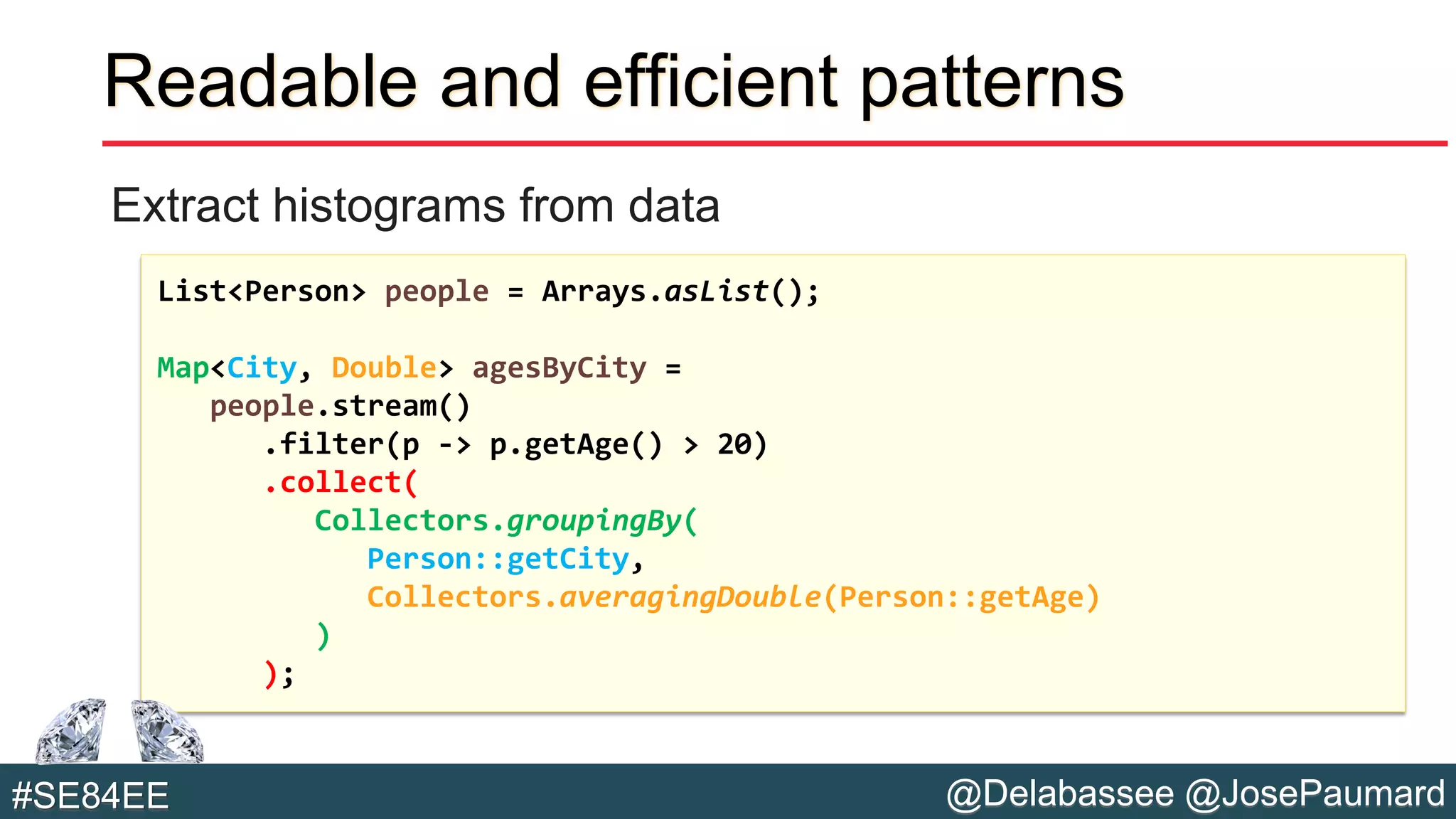 @Delabassee @JosePaumard#SE84EE
Readable and efficient patterns
Extract histograms from data
List<Person> people = Arrays.asList();
Map<City, Double> agesByCity =
people.stream()
.filter(p -> p.getAge() > 20)
.collect(
Collectors.groupingBy(
Person::getCity,
Collectors.averagingDouble(Person::getAge)
)
);
 