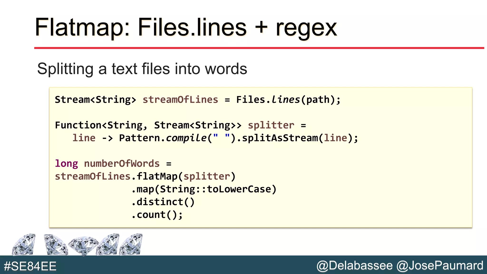 @Delabassee @JosePaumard#SE84EE
Flatmap: Files.lines + regex
Splitting a text files into words
Stream<String> streamOfLines = Files.lines(path);
Function<String, Stream<String>> splitter =
line -> Pattern.compile(" ").splitAsStream(line);
long numberOfWords =
streamOfLines.flatMap(splitter)
.map(String::toLowerCase)
.distinct()
.count();
 