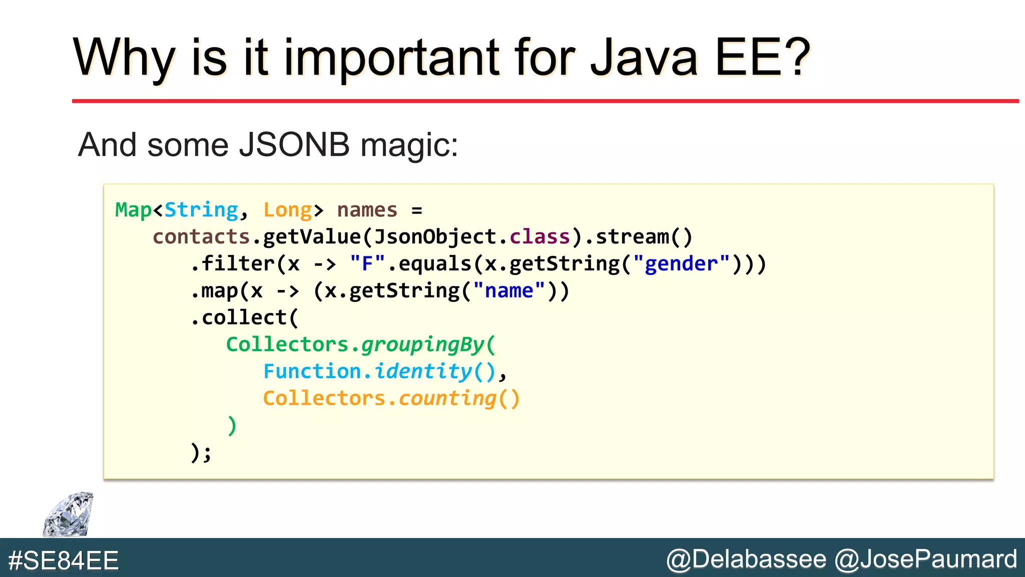@Delabassee @JosePaumard#SE84EE
Why is it important for Java EE?
And some JSONB magic:
Map<String, Long> names =
contacts.getValue(JsonObject.class).stream()
.filter(x -> "F".equals(x.getString("gender")))
.map(x -> (x.getString("name"))
.collect(
Collectors.groupingBy(
Function.identity(),
Collectors.counting()
)
);
 