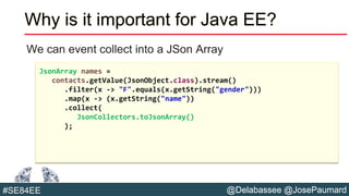 @Delabassee @JosePaumard#SE84EE
Why is it important for Java EE?
We can event collect into a JSon Array
JsonArray names =
contacts.getValue(JsonObject.class).stream()
.filter(x -> "F".equals(x.getString("gender")))
.map(x -> (x.getString("name"))
.collect(
JsonCollectors.toJsonArray()
);
 
