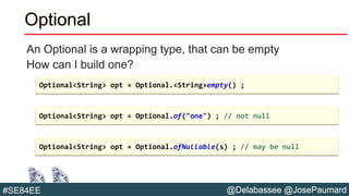 @Delabassee @JosePaumard#SE84EE
Optional
An Optional is a wrapping type, that can be empty
How can I build one?
Optional<String> opt = Optional.<String>empty() ;
Optional<String> opt = Optional.of("one") ; // not null
Optional<String> opt = Optional.ofNullable(s) ; // may be null
 
