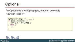 @Delabassee @JosePaumard#SE84EE
Optional
An Optional is a wrapping type, that can be empty
How can I use it?
Optional<String> opt = ... ;
if (opt.isPresent()) {
String s = opt.get() ;
} else {
...
}
 
