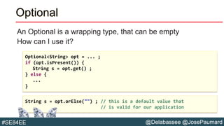 @Delabassee @JosePaumard#SE84EE
Optional
An Optional is a wrapping type, that can be empty
How can I use it?
String s = opt.orElse("") ; // this is a default value that
// is valid for our application
Optional<String> opt = ... ;
if (opt.isPresent()) {
String s = opt.get() ;
} else {
...
}
 