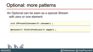 @Delabassee @JosePaumard#SE84EE
Optional: more patterns
An Optional can be seen as a special Stream
with zero or one element
void ifPresent(Consumer<T> consumer) ;
Optional<T> filter(Predicate<T> mapper) ;
 