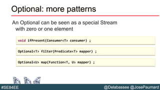 @Delabassee @JosePaumard#SE84EE
Optional: more patterns
An Optional can be seen as a special Stream
with zero or one element
void ifPresent(Consumer<T> consumer) ;
Optional<T> filter(Predicate<T> mapper) ;
Optional<U> map(Function<T, U> mapper) ;
 