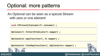@Delabassee @JosePaumard#SE84EE
Optional: more patterns
An Optional can be seen as a special Stream
with zero or one element
void ifPresent(Consumer<T> consumer) ;
Optional<T> filter(Predicate<T> mapper) ;
Optional<U> map(Function<T, U> mapper) ;
Optional<U> flatMap(Function<T, Optional<U>> mapper) ;
 