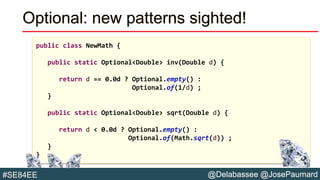 @Delabassee @JosePaumard#SE84EE
Optional: new patterns sighted!
public class NewMath {
public static Optional<Double> inv(Double d) {
return d == 0.0d ? Optional.empty() :
Optional.of(1/d) ;
}
public static Optional<Double> sqrt(Double d) {
return d < 0.0d ? Optional.empty() :
Optional.of(Math.sqrt(d)) ;
}
}
 