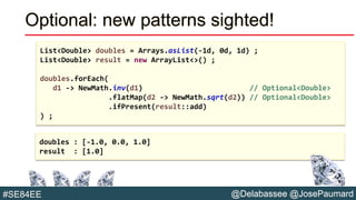 @Delabassee @JosePaumard#SE84EE
Optional: new patterns sighted!
List<Double> doubles = Arrays.asList(-1d, 0d, 1d) ;
List<Double> result = new ArrayList<>() ;
doubles.forEach(
d1 -> NewMath.inv(d1) // Optional<Double>
.flatMap(d2 -> NewMath.sqrt(d2)) // Optional<Double>
.ifPresent(result::add)
) ;
doubles : [-1.0, 0.0, 1.0]
result : [1.0]
 