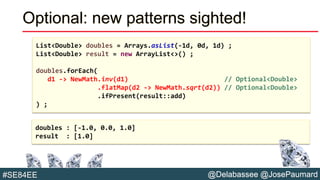 @Delabassee @JosePaumard#SE84EE
Optional: new patterns sighted!
List<Double> doubles = Arrays.asList(-1d, 0d, 1d) ;
List<Double> result = new ArrayList<>() ;
doubles.forEach(
d1 -> NewMath.inv(d1) // Optional<Double>
.flatMap(d2 -> NewMath.sqrt(d2)) // Optional<Double>
.ifPresent(result::add)
) ;
doubles : [-1.0, 0.0, 1.0]
result : [1.0]
 