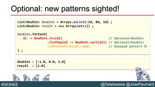 @Delabassee @JosePaumard#SE84EE
Optional: new patterns sighted!
List<Double> doubles = Arrays.asList(-1d, 0d, 1d) ;
List<Double> result = new ArrayList<>() ;
doubles.forEach(
d1 -> NewMath.inv(d1) // Optional<Double>
.flatMap(d2 -> NewMath.sqrt(d2)) // Optional<Double>
.ifPresent(result::add) // Baaaaad pattern 
) ;
doubles : [-1.0, 0.0, 1.0]
result : [1.0]
 