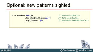 @Delabassee @JosePaumard#SE84EE
Optional: new patterns sighted!
d -> NewMath.inv(d) // Optional<Double>
.flatMap(NewMath::sqrt) // Optional<Double>
.map(Stream::of) // Optional<Stream<Double>>
 