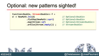 @Delabassee @JosePaumard#SE84EE
Optional: new patterns sighted!
Function<Double, Stream<Double>> f =
d -> NewMath.inv(d) // Optional<Double>
.flatMap(NewMath::sqrt) // Optional<Double>
.map(Stream::of) // Optional<Stream<Double>>
.orElse(Stream.empty()) ; // Stream<Double>
 