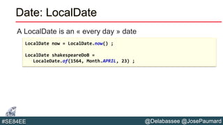 @Delabassee @JosePaumard#SE84EE
Date: LocalDate
A LocalDate is an « every day » date
LocalDate now = LocalDate.now() ;
LocalDate shakespeareDoB =
LocaleDate.of(1564, Month.APRIL, 23) ;
 