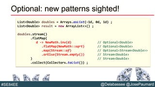 @Delabassee @JosePaumard#SE84EE
Optional: new patterns sighted!
List<Double> doubles = Arrays.asList(-1d, 0d, 1d) ;
List<Double> result = new ArrayList<>() ;
doubles.stream()
.flatMap(
d -> NewMath.inv(d) // Optional<Double>
.flatMap(NewMath::sqrt) // Optional<Double>
.map(Stream::of) // Optional<Stream<Double>>
.orElse(Stream.empty()) // Stream<Double>
) // Stream<Double>
.collect(Collectors.toList()) ;
 