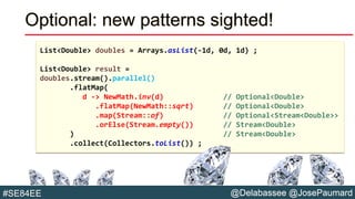 @Delabassee @JosePaumard#SE84EE
Optional: new patterns sighted!
List<Double> doubles = Arrays.asList(-1d, 0d, 1d) ;
List<Double> result =
doubles.stream().parallel()
.flatMap(
d -> NewMath.inv(d) // Optional<Double>
.flatMap(NewMath::sqrt) // Optional<Double>
.map(Stream::of) // Optional<Stream<Double>>
.orElse(Stream.empty()) // Stream<Double>
) // Stream<Double>
.collect(Collectors.toList()) ;
 
