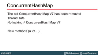 @Delabassee @JosePaumard#SE84EE
ConcurrentHashMap
The old ConcurrentHashMap V7 has been removed
Thread safe
No locking ≠ ConcurrentHashMap V7
New methods (a lot…)
 