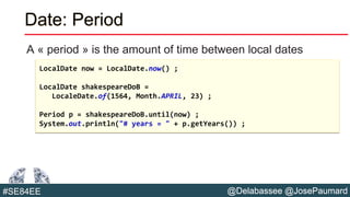 @Delabassee @JosePaumard#SE84EE
Date: Period
A « period » is the amount of time between local dates
LocalDate now = LocalDate.now() ;
LocalDate shakespeareDoB =
LocaleDate.of(1564, Month.APRIL, 23) ;
Period p = shakespeareDoB.until(now) ;
System.out.println("# years = " + p.getYears()) ;
 