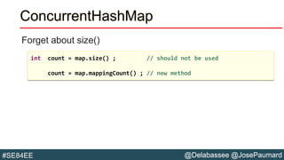 @Delabassee @JosePaumard#SE84EE
ConcurrentHashMap
Forget about size()
int count = map.size() ; // should not be used
count = map.mappingCount() ; // new method
 