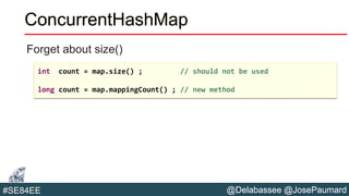@Delabassee @JosePaumard#SE84EE
ConcurrentHashMap
Forget about size()
int count = map.size() ; // should not be used
long count = map.mappingCount() ; // new method
 