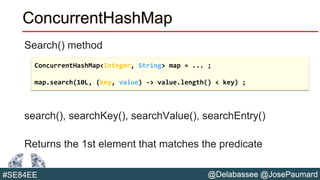 @Delabassee @JosePaumard#SE84EE
ConcurrentHashMap
Search() method
search(), searchKey(), searchValue(), searchEntry()
Returns the 1st element that matches the predicate
ConcurrentHashMap<Integer, String> map = ... ;
map.search(10L, (key, value) -> value.length() < key) ;
 